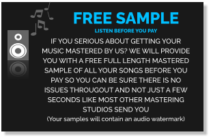 FREE SAMPLE  listen before you pay If you serious about getting your music mastered by us? We will provide you with a FREE full length MASTERED SAMPLE of all your songs before you pay so you can be sure there is no issues througout and not just a few seconds like most other mastering studios send you (Your samples will contain an audio watermark)